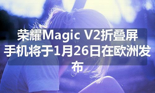 荣耀Magic V2折叠屏手机将于1月26日在欧洲发布