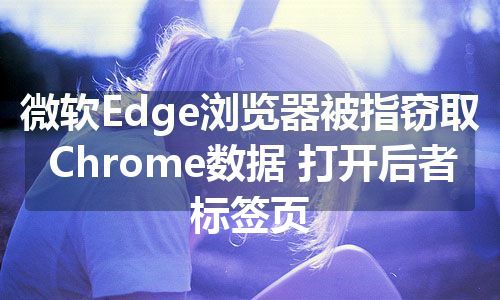 微软Edge浏览器被指窃取Chrome数据 打开后者标签页