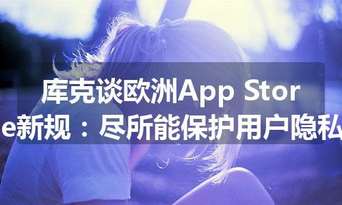 库克谈欧洲App Store新规：尽所能保护用户隐私