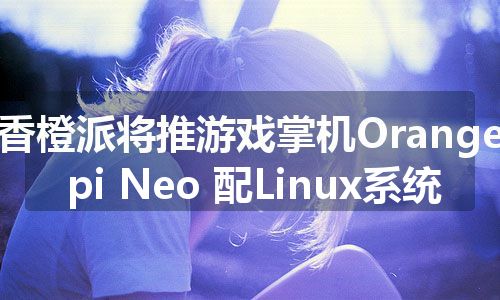 香橙派将推游戏掌机Orange pi Neo 配Linux系统