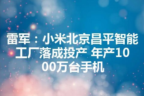 雷军：小米北京昌平智能工厂落成投产 年产1000万台手机