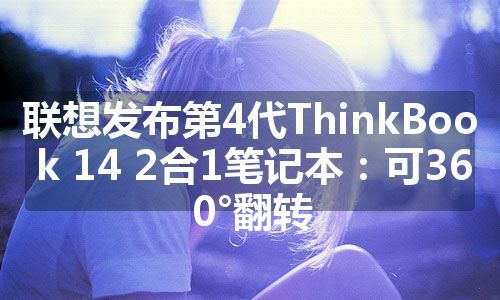 联想发布第4代ThinkBook 14 2合1笔记本：可360°翻转