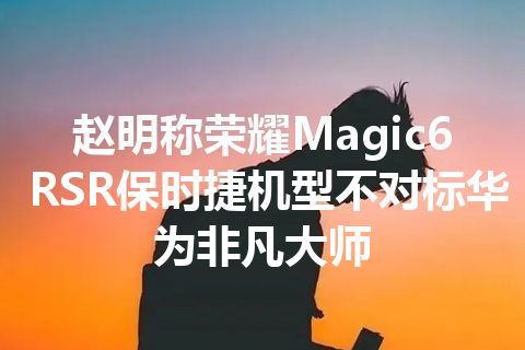 赵明称荣耀Magic6 RSR保时捷机型不对标华为非凡大师