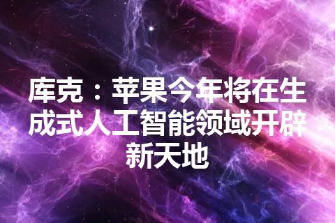 库克：苹果今年将在生成式人工智能领域开辟新天地