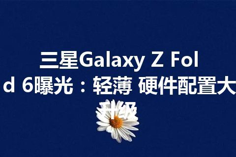 三星Galaxy Z Fold 6曝光：轻薄 硬件配置大升级