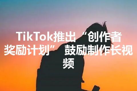 TikTok推出“创作者奖励计划” 鼓励制作长视频