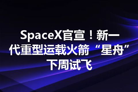 SpaceX官宣！新一代重型运载火箭“星舟”下周试飞