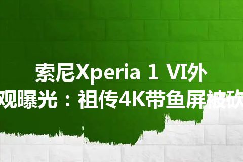 索尼Xperia 1 VI外观曝光：祖传4K带鱼屏被砍