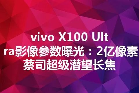 vivo X100 Ultra影像参数曝光：2亿像素蔡司超级潜望长焦