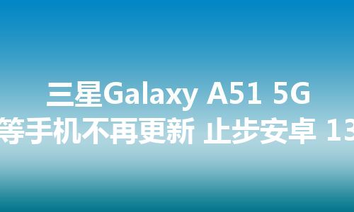 三星Galaxy A51 5G等手机不再更新 止步安卓 13