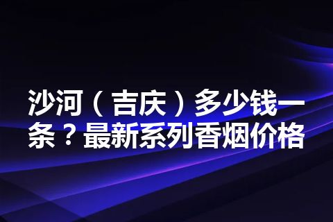 沙河（吉庆）多少钱一条？最新系列香烟价格