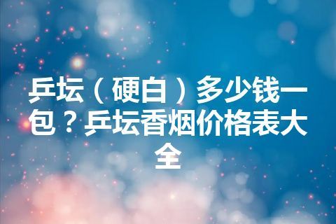 乒坛（硬白）多少钱一包？乒坛香烟价格表大全