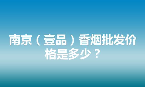 南京（壹品）香烟批发价格是多少？