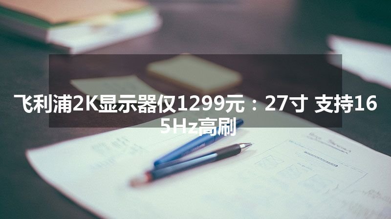 飞利浦2K显示器仅1299元：27寸 支持165Hz高刷