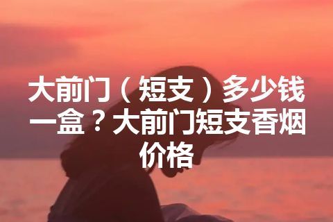 大前门（短支）多少钱一盒？大前门短支香烟价格