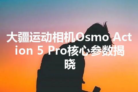 大疆运动相机Osmo Action 5 Pro核心参数揭晓