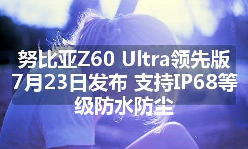 努比亚Z60 Ultra领先版7月23日发布 支持IP68等级防水防尘