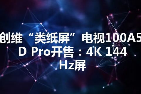 创维“类纸屏”电视100A5D Pro开售：4K 144Hz屏