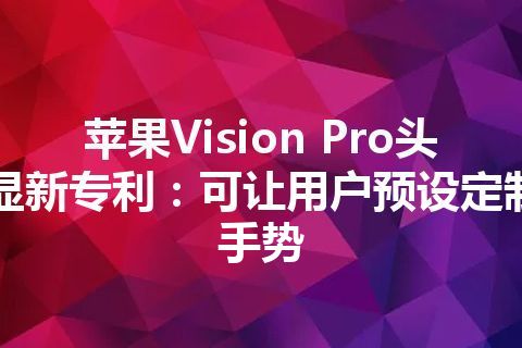 苹果Vision Pro头显新专利：可让用户预设定制手势