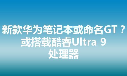 新款华为笔记本或命名GT？ 或搭载酷睿Ultra 9处理器