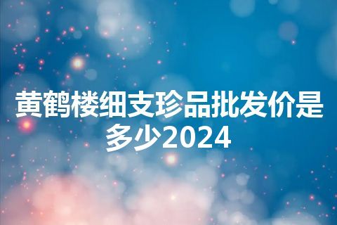 黄鹤楼细支珍品批发价是多少2024