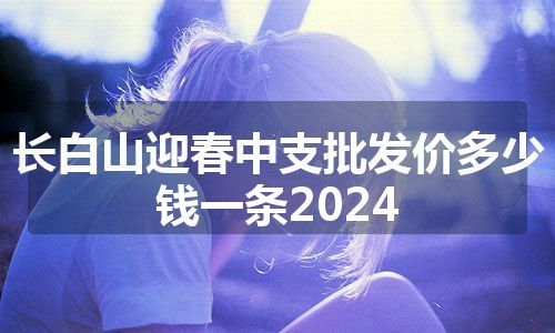 长白山迎春中支批发价多少钱一条2024