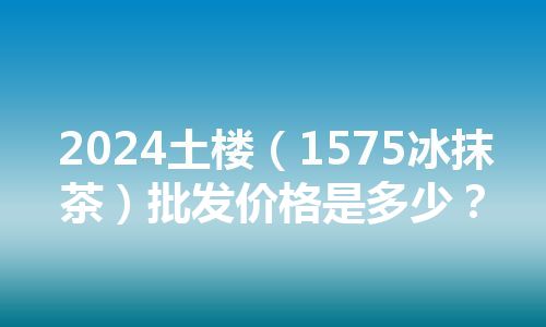 2024土楼（1575冰抹茶）批发价格是多少？