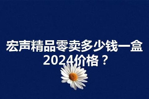 宏声精品零卖多少钱一盒2024价格？