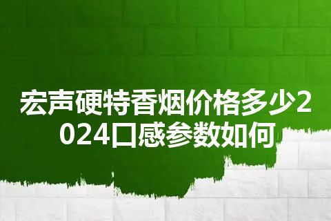 宏声硬特香烟价格多少2024口感参数如何