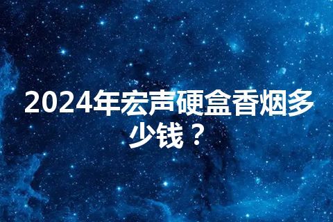 2024年宏声硬盒香烟多少钱？