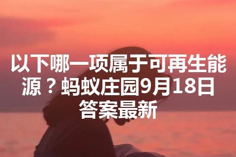 以下哪一项属于可再生能源？蚂蚁庄园9月18日答案最新